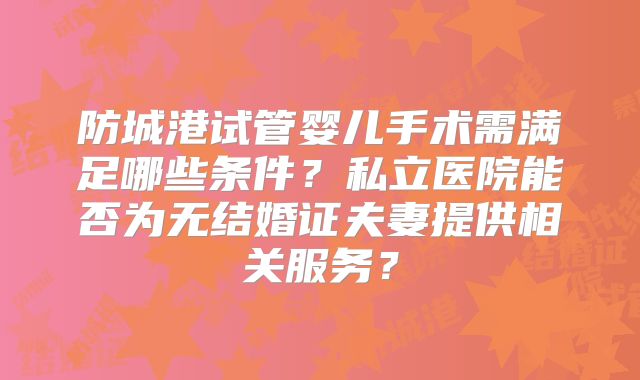 防城港试管婴儿手术需满足哪些条件？私立医院能否为无结婚证夫妻提供相关服务？
