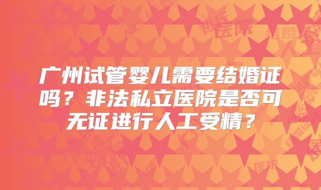 广州试管婴儿需要结婚证吗?非法私立医院是否可无证进行人工受精?