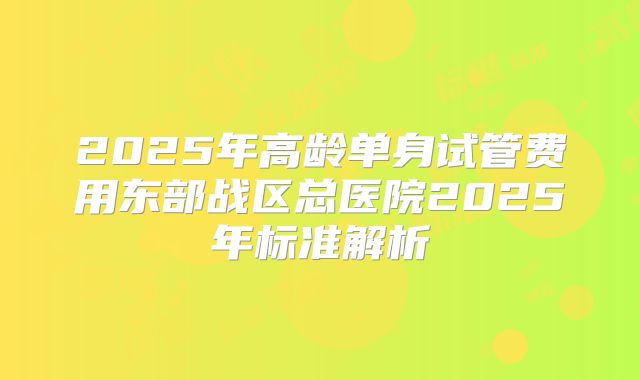 2025年高龄单身试管费用东部战区总医院2025年标准解析