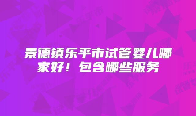 景德镇乐平市试管婴儿哪家好!包含哪些服务