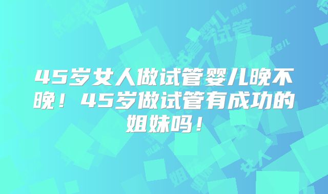 45岁女人做试管婴儿晚不晚!45岁做试管有成功的姐妹吗!