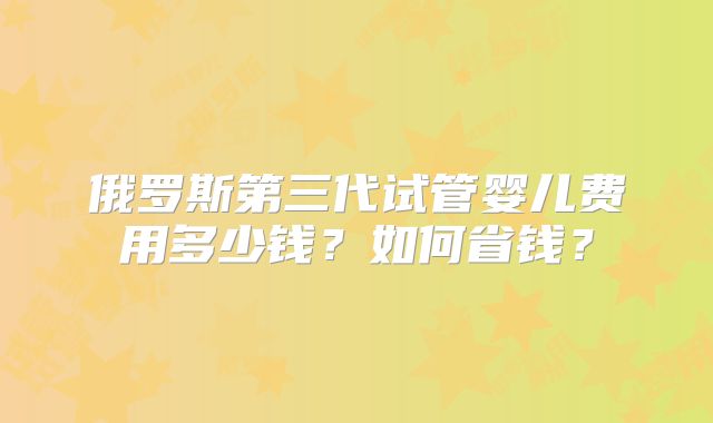 俄罗斯第三代试管婴儿费用多少钱？如何省钱？
