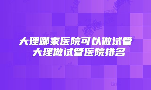 大理哪家医院可以做试管 大理做试管医院排名