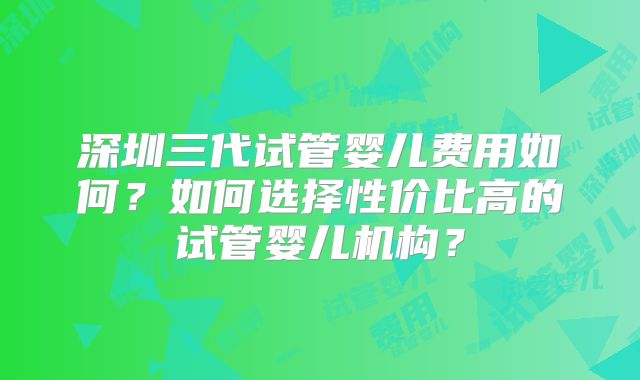 深圳三代试管婴儿费用如何?如何选择性价比高的试管婴儿机构?