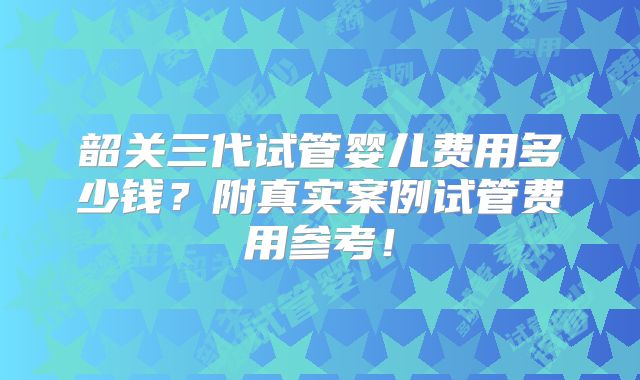 韶关三代试管婴儿费用多少钱?附真实案例试管费用参考!
