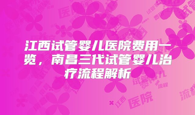 江西试管婴儿医院费用一览,南昌三代试管婴儿治疗流程解析