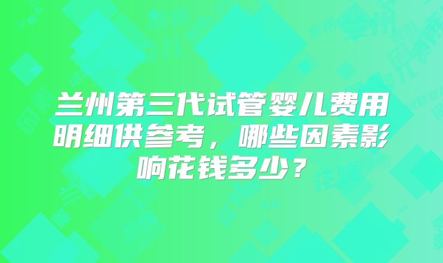 兰州第三代试管婴儿费用明细供参考,哪些因素影响花钱多少?