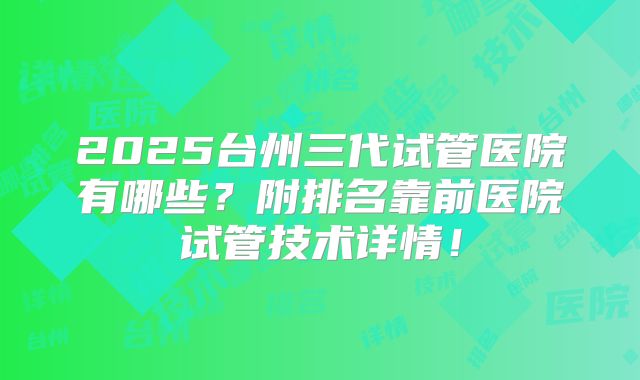 2025台州三代试管医院有哪些？附排名靠前医院试管技术详情！