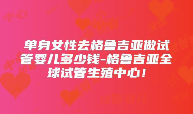 单身女性去格鲁吉亚做试管婴儿多少钱-格鲁吉亚全球试管生殖中心!