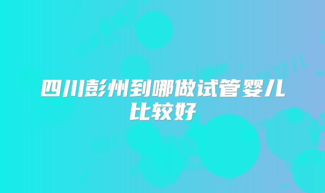 四川彭州到哪做试管婴儿比较好