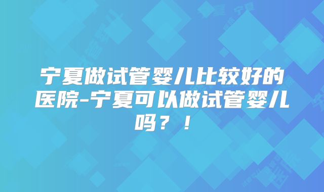 宁夏做试管婴儿比较好的医院-宁夏可以做试管婴儿吗？！