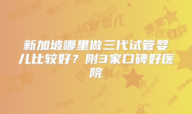 新加坡哪里做三代试管婴儿比较好?附3家口碑好医院