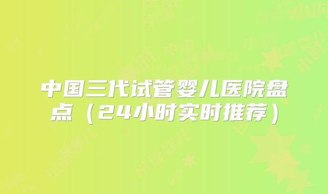 中国三代试管婴儿医院盘点(24小时实时推荐)