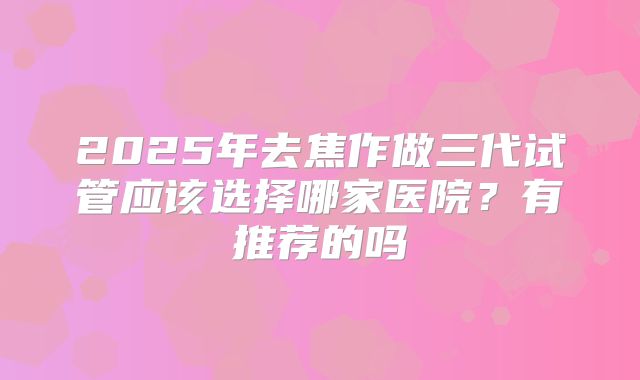 2025年去焦作做三代试管应该选择哪家医院?有推荐的吗