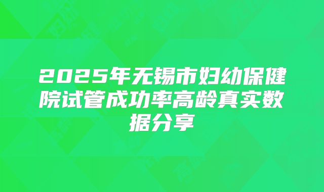 2025年无锡市妇幼保健院试管成功率高龄真实数据分享