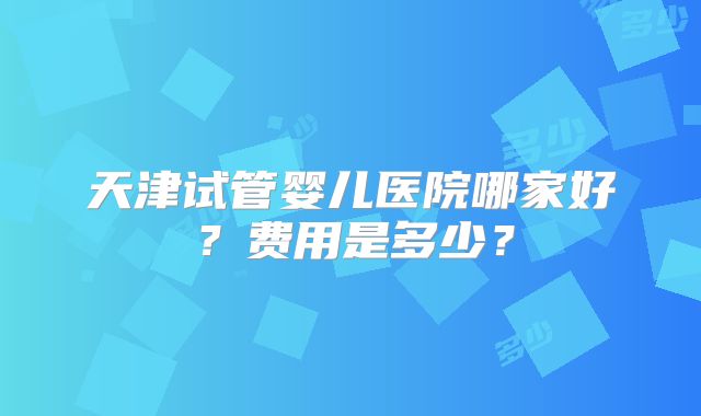 天津试管婴儿医院哪家好?费用是多少?