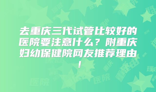 去重庆三代试管比较好的医院要注意什么？附重庆妇幼保健院网友推荐理由！