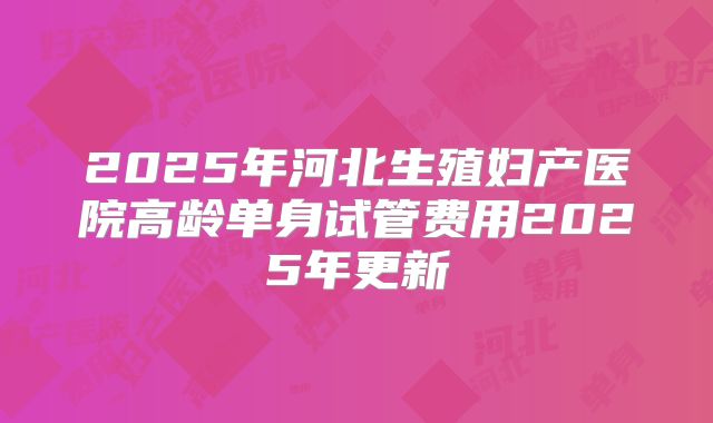 2025年河北生殖妇产医院高龄单身试管费用2025年更新