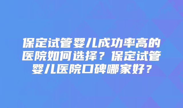 保定试管婴儿成功率高的医院如何选择?保定试管婴儿医院口碑哪家好?