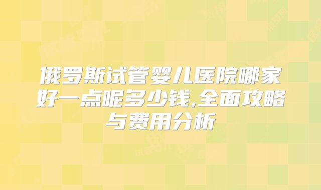 俄罗斯试管婴儿医院哪家好一点呢多少钱,全面攻略与费用分析