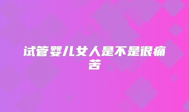 试管婴儿女人是不是很痛苦