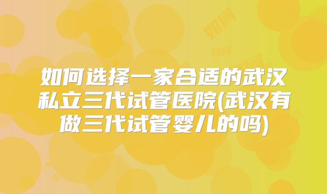 如何选择一家合适的武汉私立三代试管医院(武汉有做三代试管婴儿的吗)