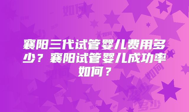 襄阳三代试管婴儿费用多少？襄阳试管婴儿成功率如何？