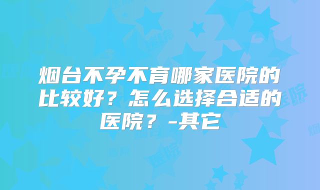 烟台不孕不育哪家医院的比较好?怎么选择合适的医院?-其它