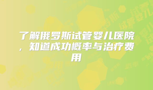 了解俄罗斯试管婴儿医院, 知道成功概率与治疗费用