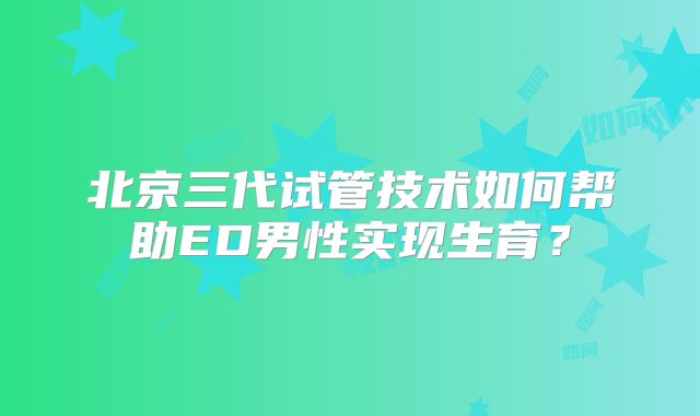 北京三代试管技术如何帮助ED男性实现生育？