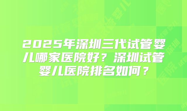 2025年深圳三代试管婴儿哪家医院好?深圳试管婴儿医院排名如何?