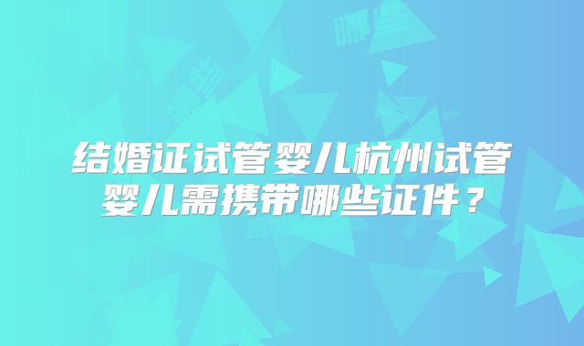 结婚证试管婴儿杭州试管婴儿需携带哪些证件?
