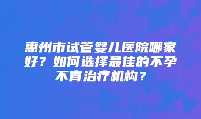 惠州市试管婴儿医院哪家好？如何选择最佳的不孕不育治疗机构？