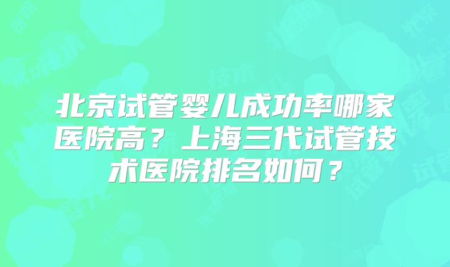 北京试管婴儿成功率哪家医院高?上海三代试管技术医院排名如何?