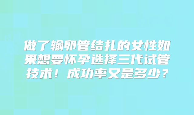 做了输卵管结扎的女性如果想要怀孕选择三代试管技术！成功率又是多少？