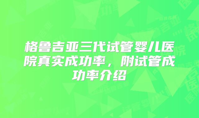格鲁吉亚三代试管婴儿医院真实成功率，附试管成功率介绍