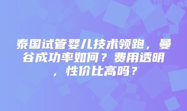 泰国试管婴儿技术领跑，曼谷成功率如何？费用透明，性价比高吗？