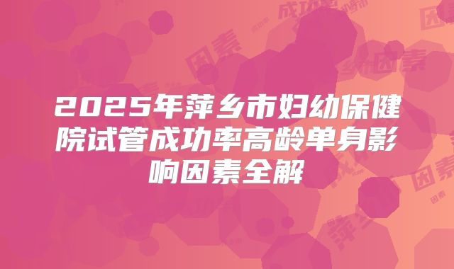 2025年萍乡市妇幼保健院试管成功率高龄单身影响因素全解