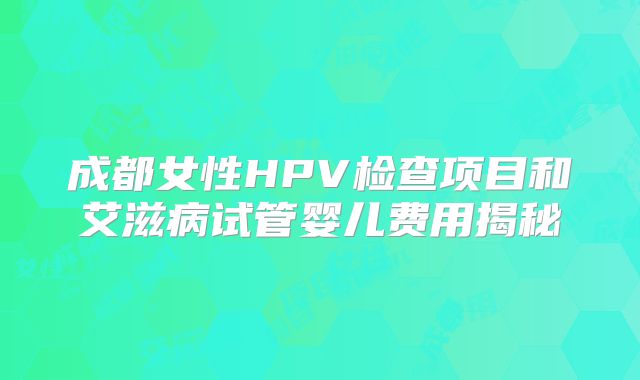成都女性HPV检查项目和艾滋病试管婴儿费用揭秘