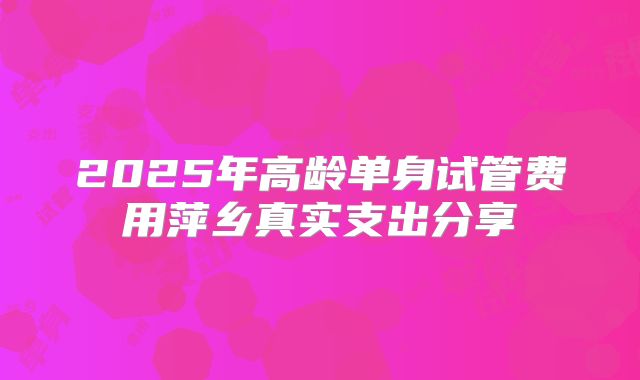 2025年高龄单身试管费用萍乡真实支出分享