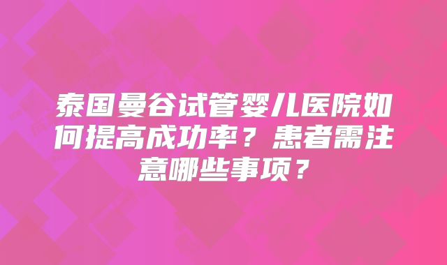 泰国曼谷试管婴儿医院如何提高成功率?患者需注意哪些事项?