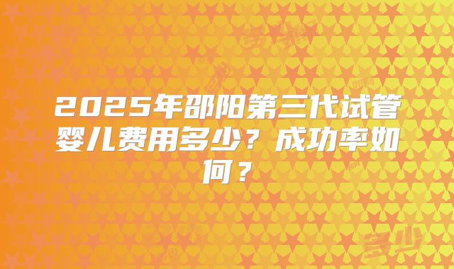2025年邵阳第三代试管婴儿费用多少?成功率如何?