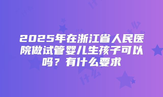 2025年在浙江省人民医院做试管婴儿生孩子可以吗？有什么要求