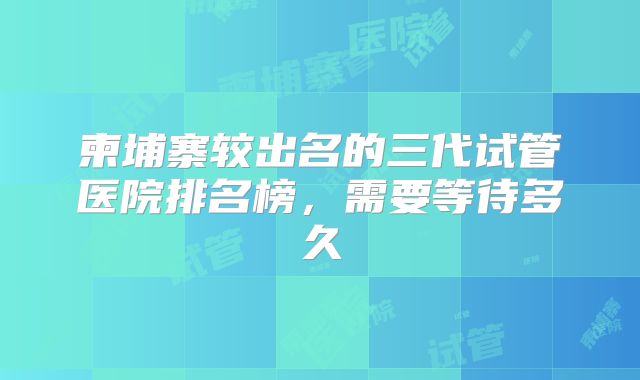 柬埔寨较出名的三代试管医院排名榜，需要等待多久