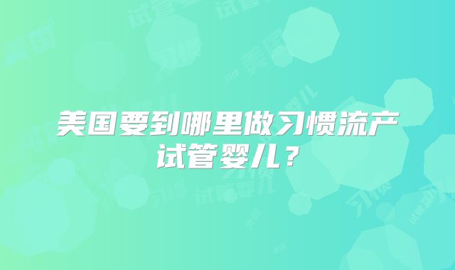 美国要到哪里做习惯流产试管婴儿？