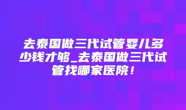 去泰国做三代试管婴儿多少钱才够_去泰国做三代试管找哪家医院!