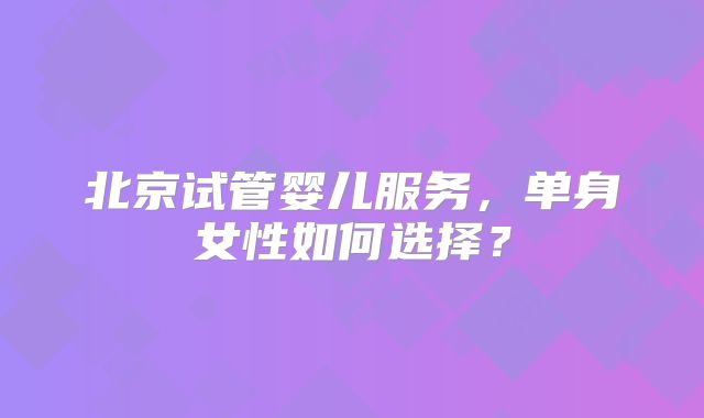 北京试管婴儿服务,单身女性如何选择?