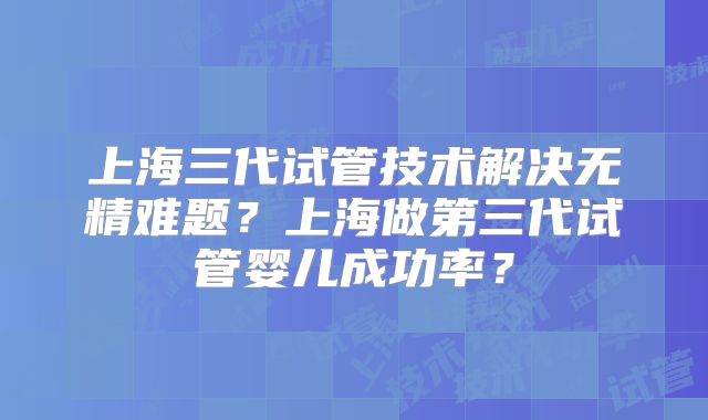 上海三代试管技术解决无精难题?上海做第三代试管婴儿成功率?