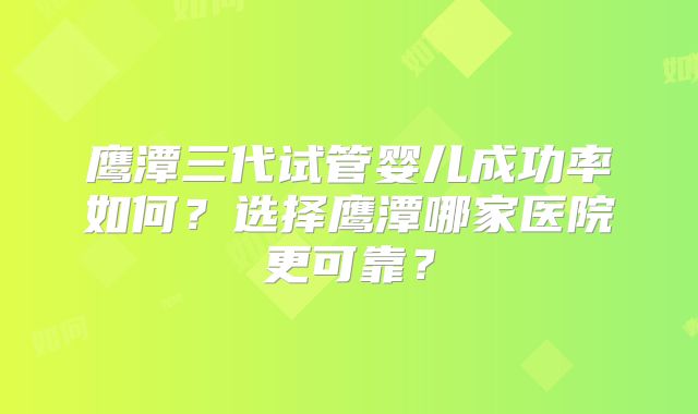 鹰潭三代试管婴儿成功率如何?选择鹰潭哪家医院更可靠?