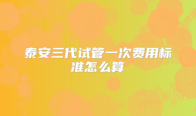 泰安三代试管一次费用标准怎么算